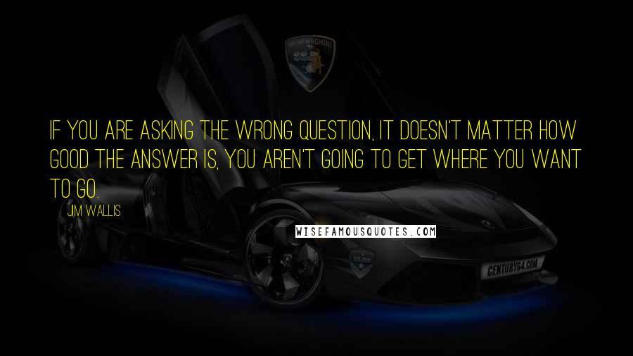 Jim Wallis Quotes: If you are asking the wrong question, it doesn't matter how good the answer is, you aren't going to get where you want to go.