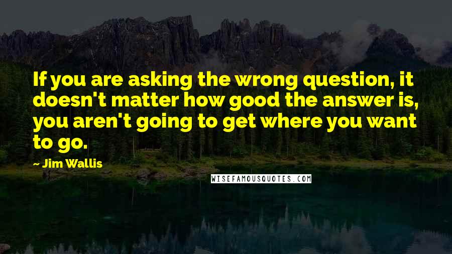 Jim Wallis Quotes: If you are asking the wrong question, it doesn't matter how good the answer is, you aren't going to get where you want to go.