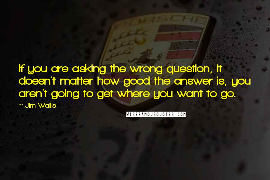 Jim Wallis Quotes: If you are asking the wrong question, it doesn't matter how good the answer is, you aren't going to get where you want to go.