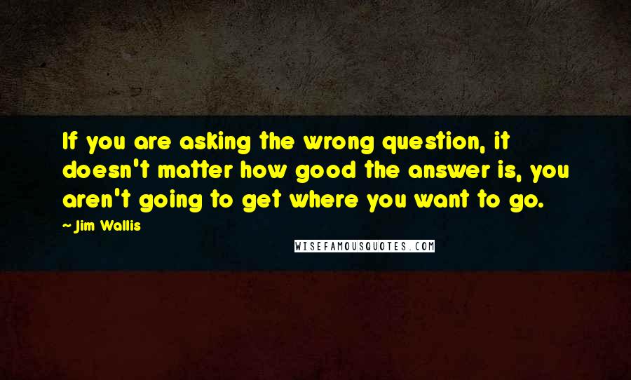 Jim Wallis Quotes: If you are asking the wrong question, it doesn't matter how good the answer is, you aren't going to get where you want to go.