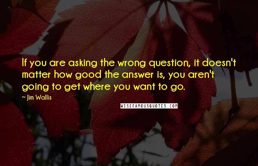 Jim Wallis Quotes: If you are asking the wrong question, it doesn't matter how good the answer is, you aren't going to get where you want to go.