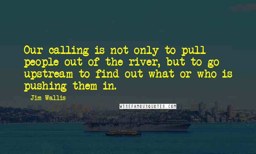 Jim Wallis Quotes: Our calling is not only to pull people out of the river, but to go upstream to find out what or who is pushing them in.