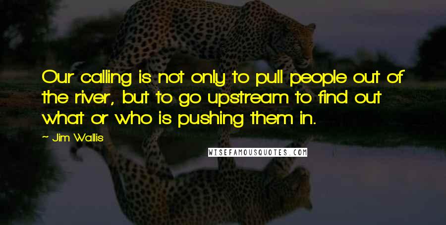 Jim Wallis Quotes: Our calling is not only to pull people out of the river, but to go upstream to find out what or who is pushing them in.