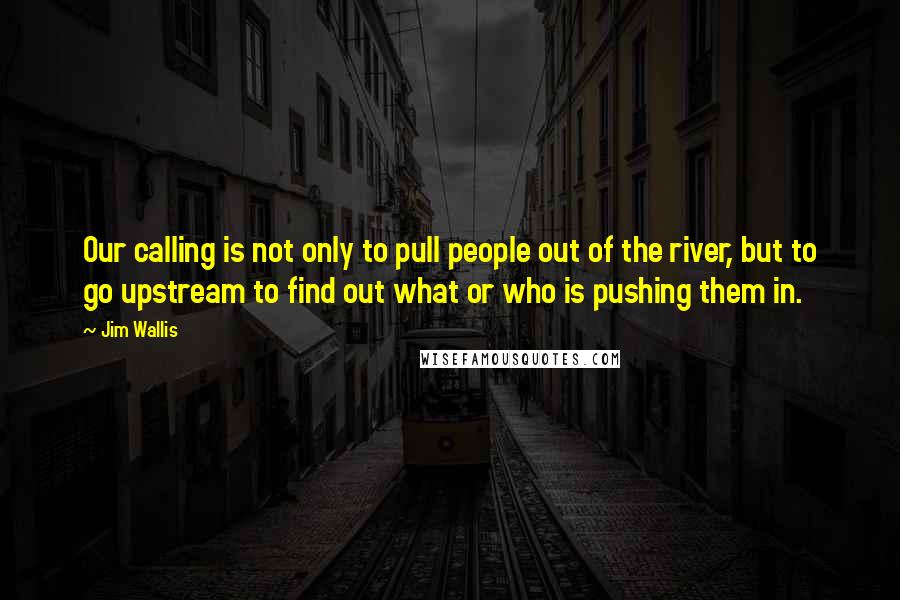 Jim Wallis Quotes: Our calling is not only to pull people out of the river, but to go upstream to find out what or who is pushing them in.