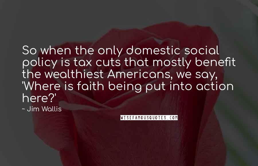 Jim Wallis Quotes: So when the only domestic social policy is tax cuts that mostly benefit the wealthiest Americans, we say, 'Where is faith being put into action here?'