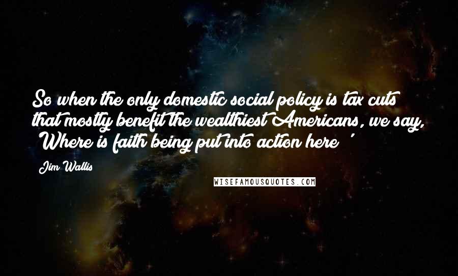 Jim Wallis Quotes: So when the only domestic social policy is tax cuts that mostly benefit the wealthiest Americans, we say, 'Where is faith being put into action here?'
