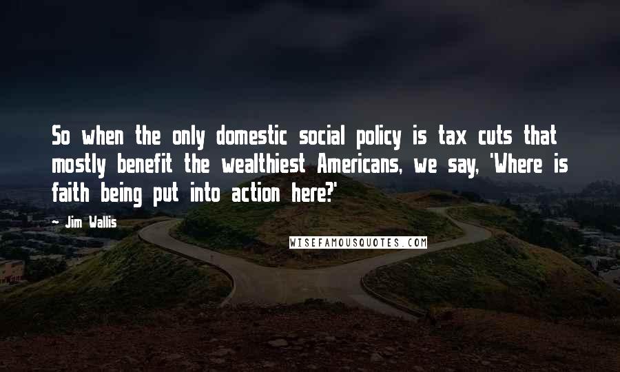 Jim Wallis Quotes: So when the only domestic social policy is tax cuts that mostly benefit the wealthiest Americans, we say, 'Where is faith being put into action here?'