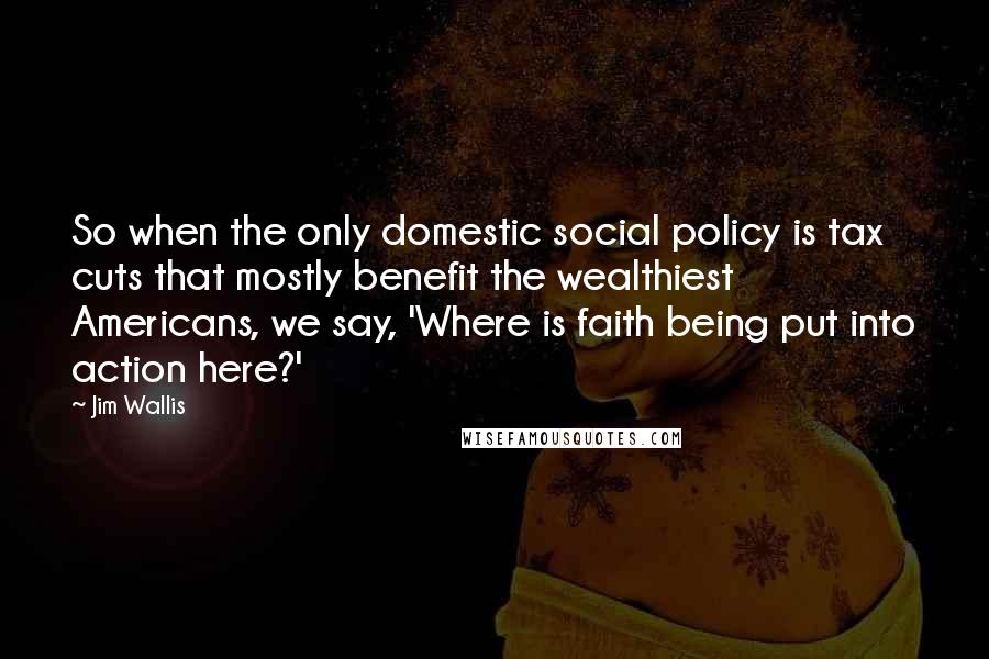 Jim Wallis Quotes: So when the only domestic social policy is tax cuts that mostly benefit the wealthiest Americans, we say, 'Where is faith being put into action here?'