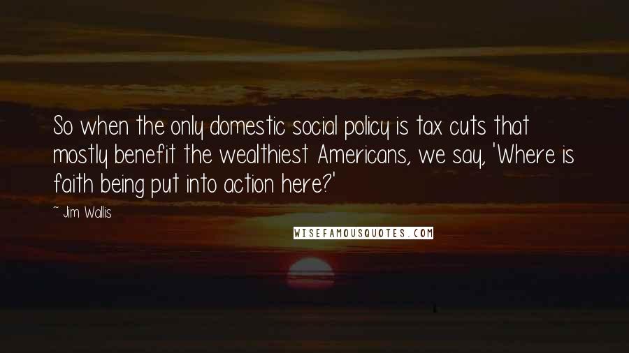Jim Wallis Quotes: So when the only domestic social policy is tax cuts that mostly benefit the wealthiest Americans, we say, 'Where is faith being put into action here?'