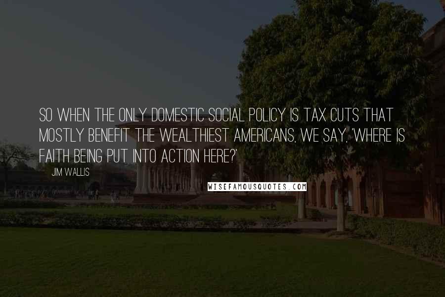 Jim Wallis Quotes: So when the only domestic social policy is tax cuts that mostly benefit the wealthiest Americans, we say, 'Where is faith being put into action here?'