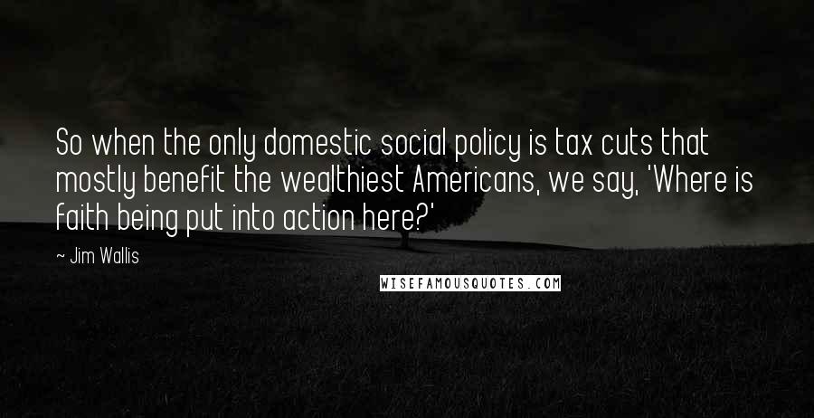 Jim Wallis Quotes: So when the only domestic social policy is tax cuts that mostly benefit the wealthiest Americans, we say, 'Where is faith being put into action here?'