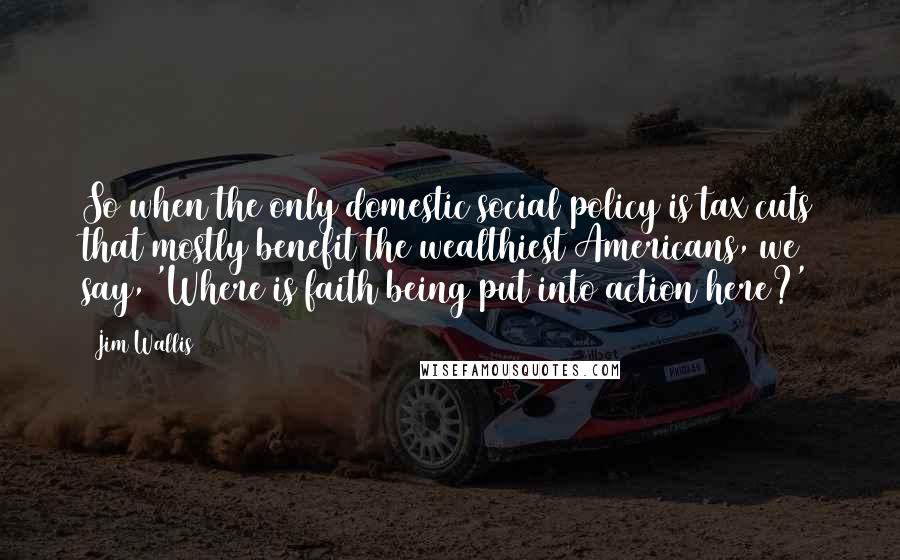 Jim Wallis Quotes: So when the only domestic social policy is tax cuts that mostly benefit the wealthiest Americans, we say, 'Where is faith being put into action here?'