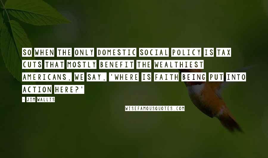 Jim Wallis Quotes: So when the only domestic social policy is tax cuts that mostly benefit the wealthiest Americans, we say, 'Where is faith being put into action here?'
