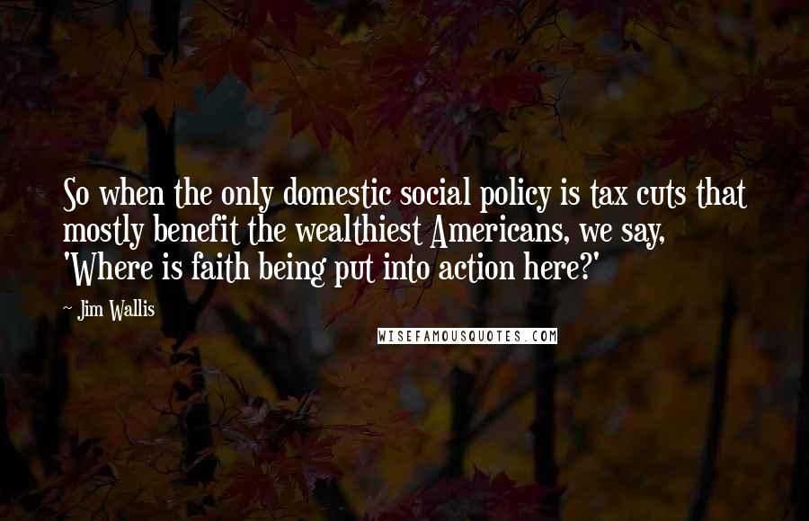 Jim Wallis Quotes: So when the only domestic social policy is tax cuts that mostly benefit the wealthiest Americans, we say, 'Where is faith being put into action here?'