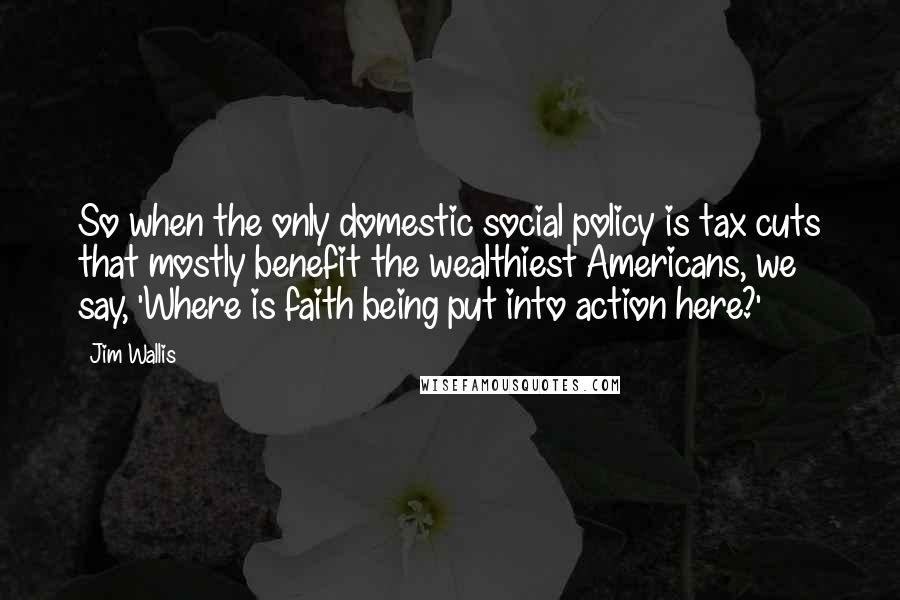 Jim Wallis Quotes: So when the only domestic social policy is tax cuts that mostly benefit the wealthiest Americans, we say, 'Where is faith being put into action here?'