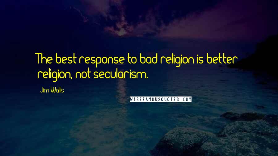 Jim Wallis Quotes: The best response to bad religion is better religion, not secularism.