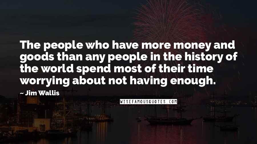 Jim Wallis Quotes: The people who have more money and goods than any people in the history of the world spend most of their time worrying about not having enough.