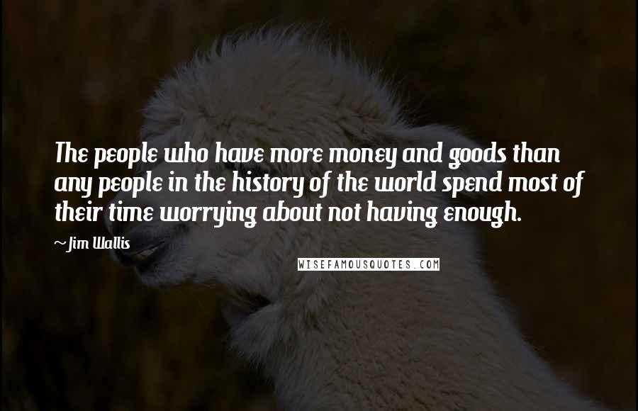 Jim Wallis Quotes: The people who have more money and goods than any people in the history of the world spend most of their time worrying about not having enough.