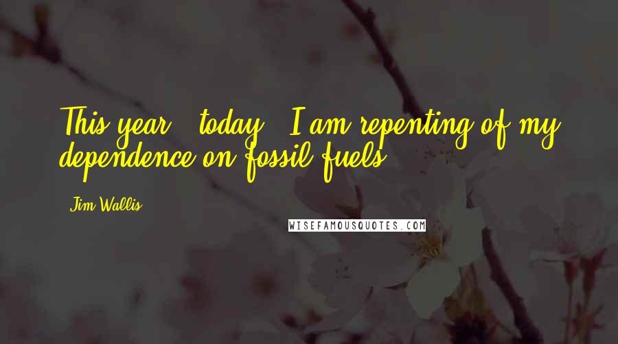 Jim Wallis Quotes: This year - today - I am repenting of my dependence on fossil fuels.