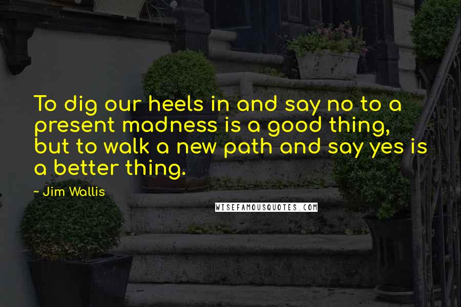 Jim Wallis Quotes: To dig our heels in and say no to a present madness is a good thing, but to walk a new path and say yes is a better thing.