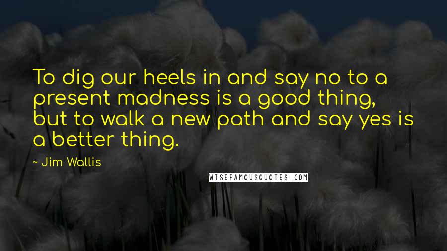 Jim Wallis Quotes: To dig our heels in and say no to a present madness is a good thing, but to walk a new path and say yes is a better thing.