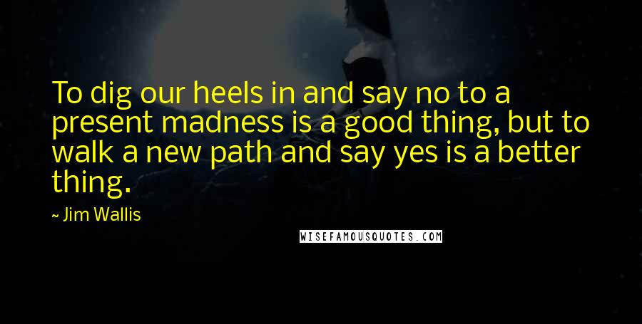 Jim Wallis Quotes: To dig our heels in and say no to a present madness is a good thing, but to walk a new path and say yes is a better thing.