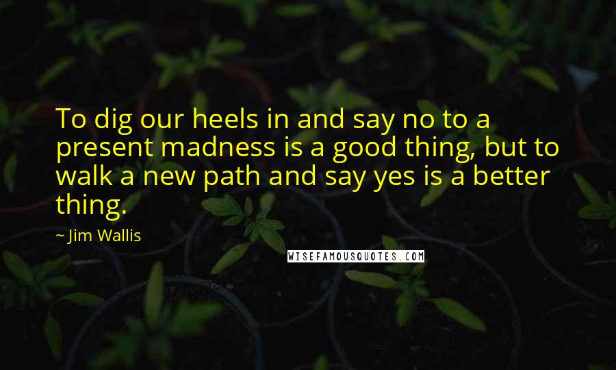 Jim Wallis Quotes: To dig our heels in and say no to a present madness is a good thing, but to walk a new path and say yes is a better thing.