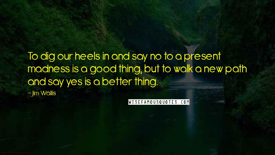 Jim Wallis Quotes: To dig our heels in and say no to a present madness is a good thing, but to walk a new path and say yes is a better thing.