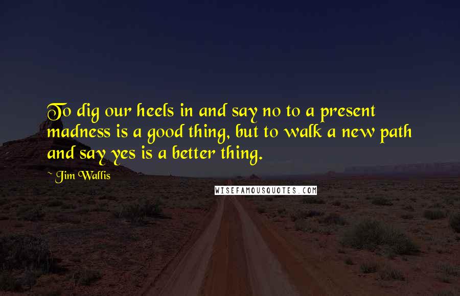 Jim Wallis Quotes: To dig our heels in and say no to a present madness is a good thing, but to walk a new path and say yes is a better thing.