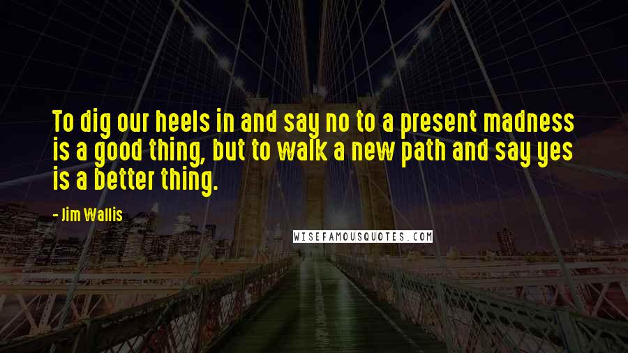 Jim Wallis Quotes: To dig our heels in and say no to a present madness is a good thing, but to walk a new path and say yes is a better thing.