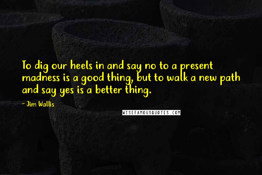 Jim Wallis Quotes: To dig our heels in and say no to a present madness is a good thing, but to walk a new path and say yes is a better thing.