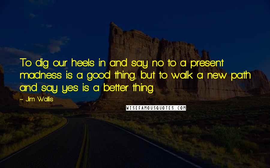 Jim Wallis Quotes: To dig our heels in and say no to a present madness is a good thing, but to walk a new path and say yes is a better thing.
