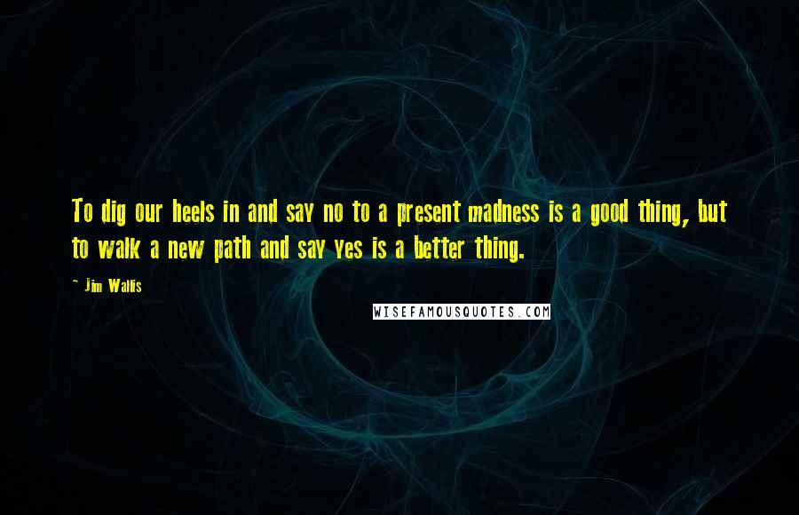 Jim Wallis Quotes: To dig our heels in and say no to a present madness is a good thing, but to walk a new path and say yes is a better thing.