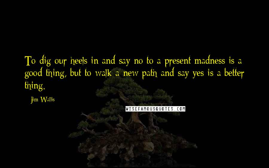 Jim Wallis Quotes: To dig our heels in and say no to a present madness is a good thing, but to walk a new path and say yes is a better thing.