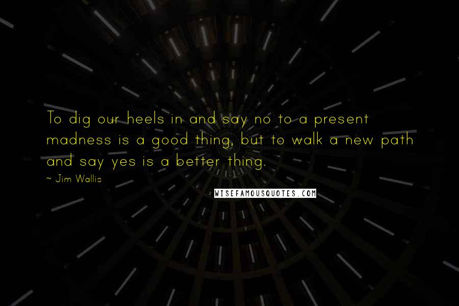 Jim Wallis Quotes: To dig our heels in and say no to a present madness is a good thing, but to walk a new path and say yes is a better thing.