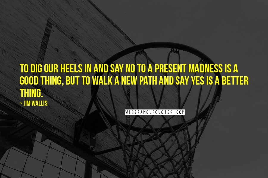 Jim Wallis Quotes: To dig our heels in and say no to a present madness is a good thing, but to walk a new path and say yes is a better thing.