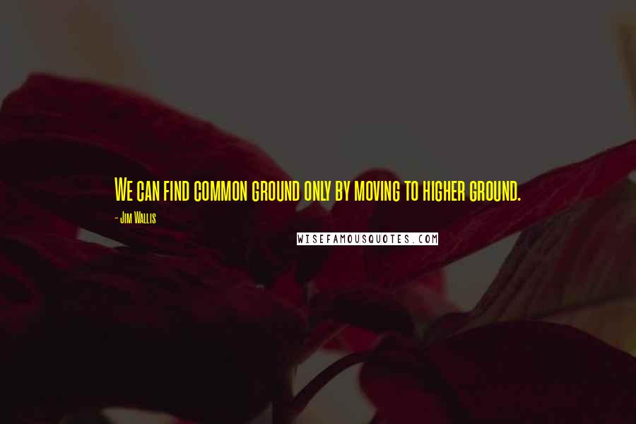 Jim Wallis Quotes: We can find common ground only by moving to higher ground.