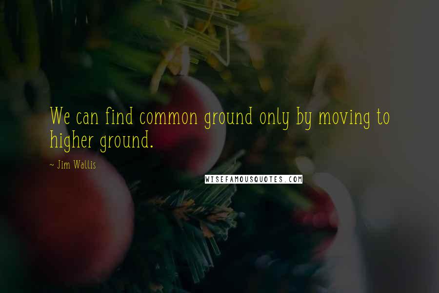 Jim Wallis Quotes: We can find common ground only by moving to higher ground.
