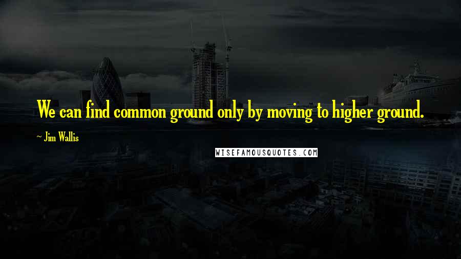 Jim Wallis Quotes: We can find common ground only by moving to higher ground.