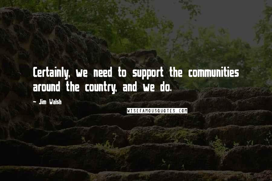Jim Walsh Quotes: Certainly, we need to support the communities around the country, and we do.