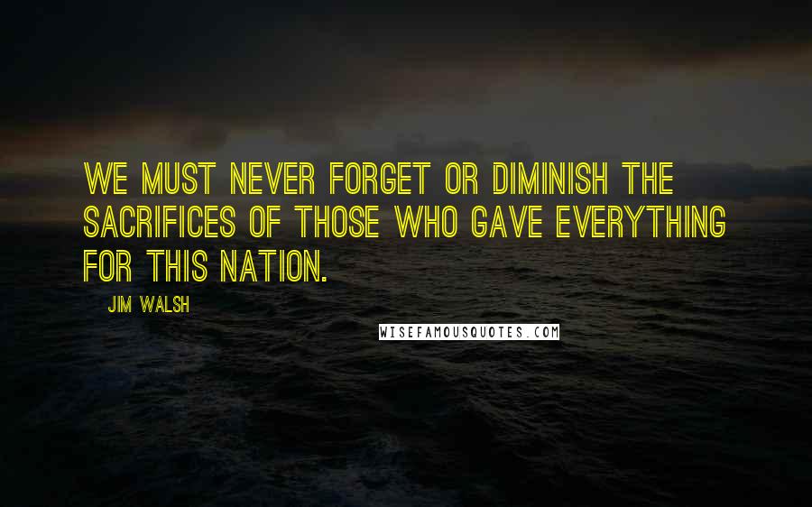 Jim Walsh Quotes: We must never forget or diminish the sacrifices of those who gave everything for this nation.