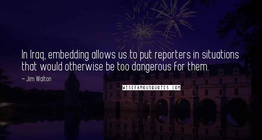 Jim Walton Quotes: In Iraq, embedding allows us to put reporters in situations that would otherwise be too dangerous for them.