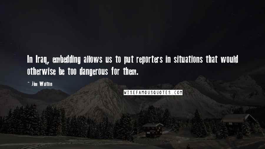 Jim Walton Quotes: In Iraq, embedding allows us to put reporters in situations that would otherwise be too dangerous for them.