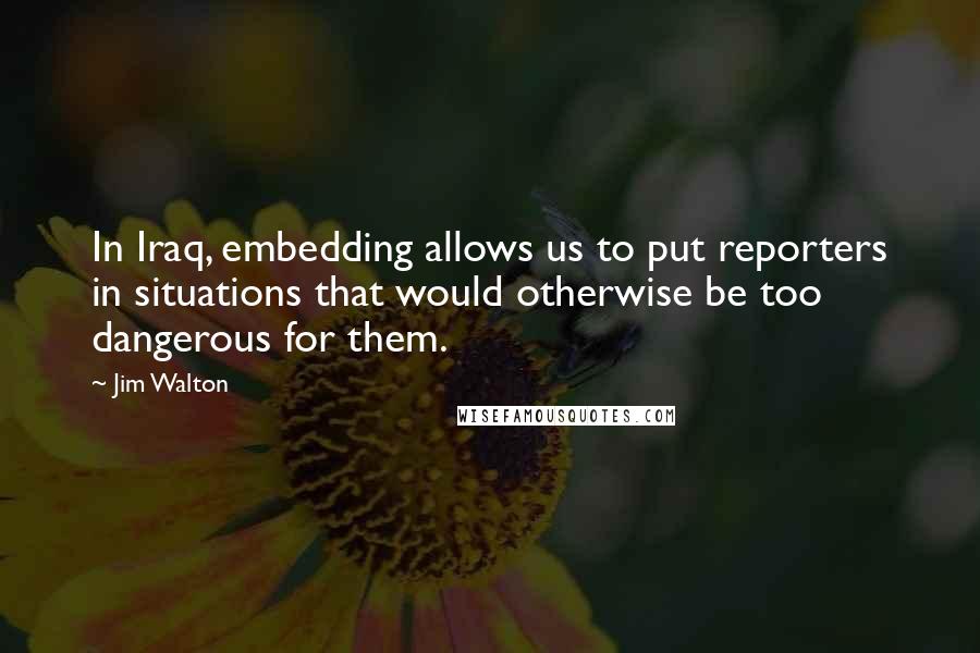 Jim Walton Quotes: In Iraq, embedding allows us to put reporters in situations that would otherwise be too dangerous for them.