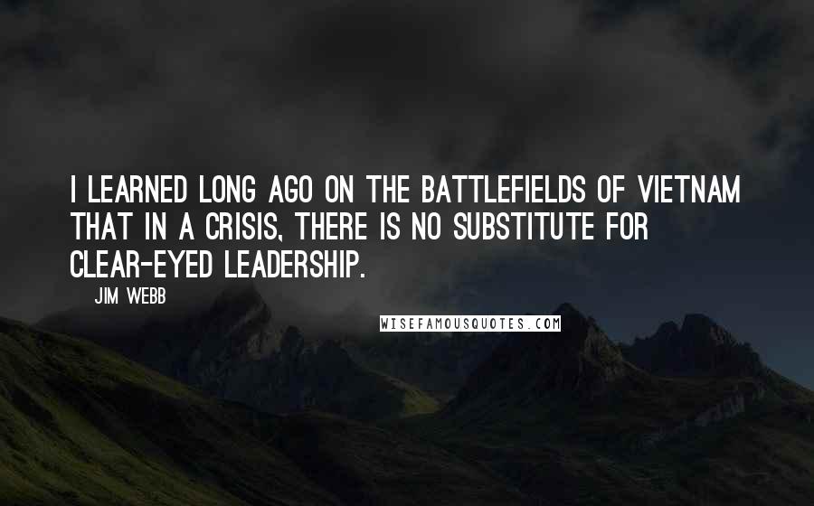 Jim Webb Quotes: I learned long ago on the battlefields of Vietnam that in a crisis, there is no substitute for clear-eyed leadership.