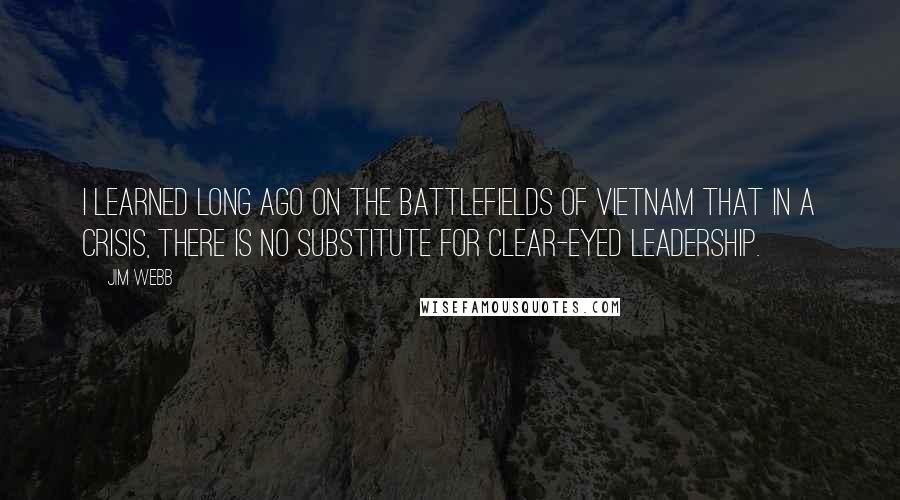 Jim Webb Quotes: I learned long ago on the battlefields of Vietnam that in a crisis, there is no substitute for clear-eyed leadership.