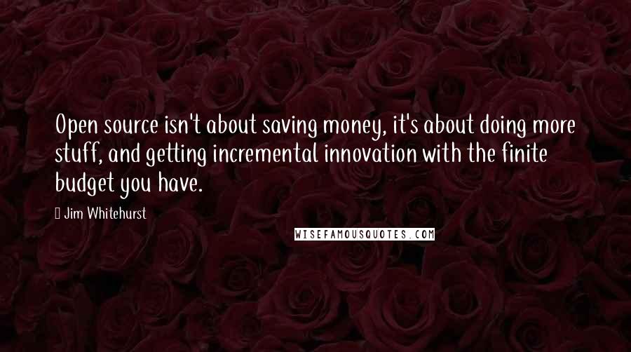 Jim Whitehurst Quotes: Open source isn't about saving money, it's about doing more stuff, and getting incremental innovation with the finite budget you have.