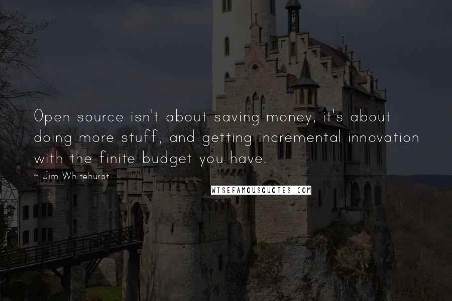 Jim Whitehurst Quotes: Open source isn't about saving money, it's about doing more stuff, and getting incremental innovation with the finite budget you have.