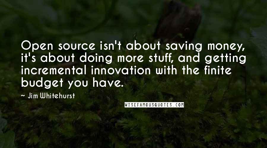 Jim Whitehurst Quotes: Open source isn't about saving money, it's about doing more stuff, and getting incremental innovation with the finite budget you have.