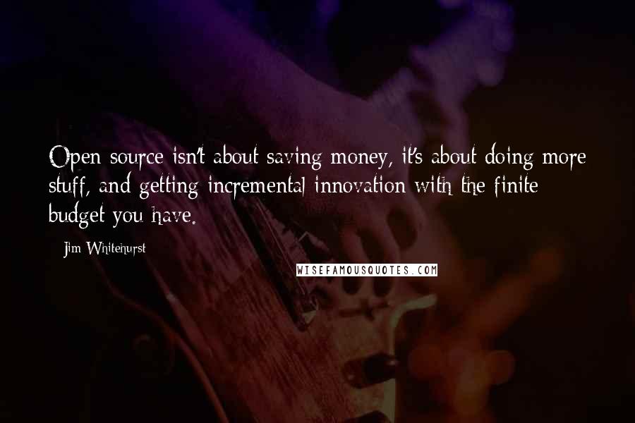 Jim Whitehurst Quotes: Open source isn't about saving money, it's about doing more stuff, and getting incremental innovation with the finite budget you have.